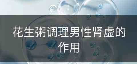 花生粥调理男性肾虚的作用(花生粥调理男性肾虚的作用与功效)